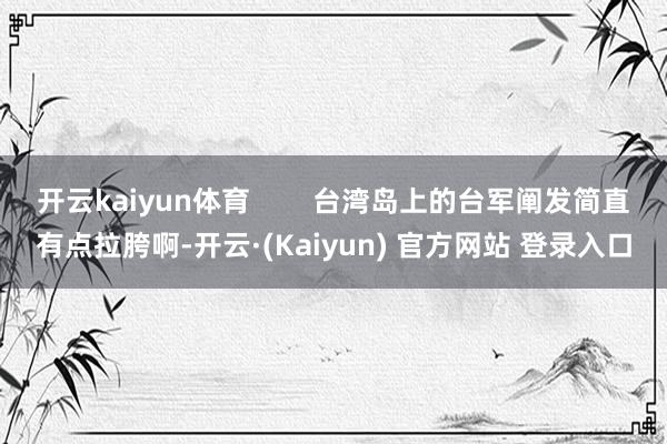 开云kaiyun体育 台湾岛上的台军阐发简直有点拉胯啊-开云·(Kaiyun) 官方网站 登录入口