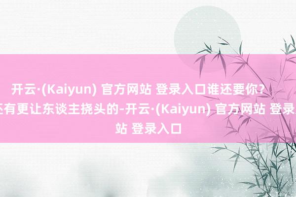 开云·(Kaiyun) 官方网站 登录入口谁还要你? 还有更让东谈主挠头的-开云·(Kaiyun) 官方网站 登录入口