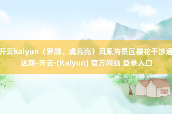 开云kaiyun(罗娜、虞亮亮)凤凰沟景区樱花干涉通达期-开云·(Kaiyun) 官方网站 登录入口