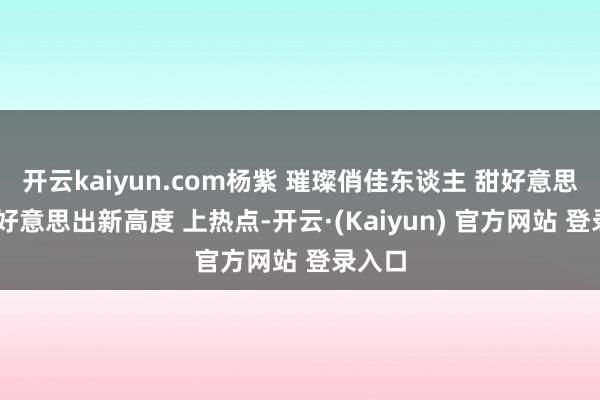 开云kaiyun.com杨紫 璀璨俏佳东谈主 甜好意思女孩 好意思出新高度 上热点-开云·(Kaiyun) 官方网站 登录入口