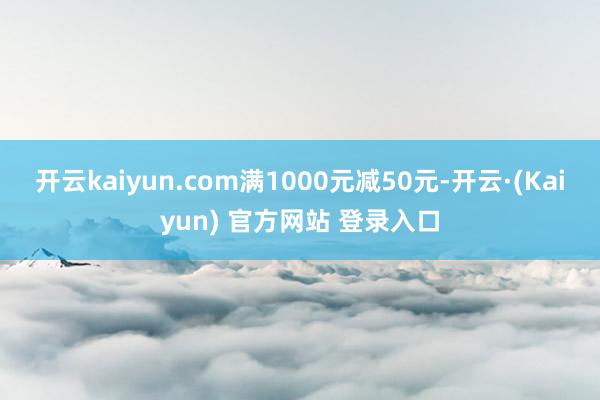 开云kaiyun.com满1000元减50元-开云·(Kaiyun) 官方网站 登录入口