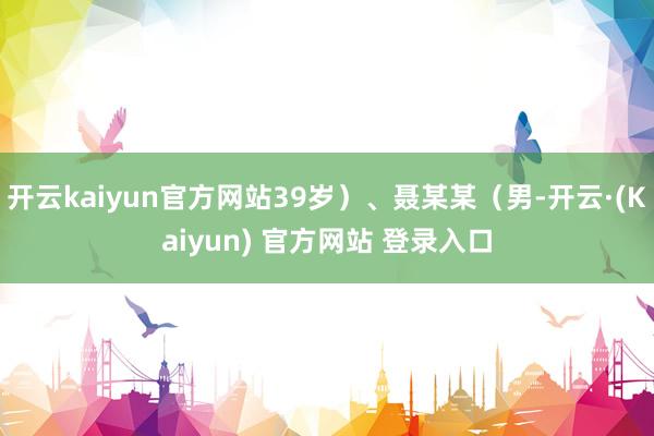 开云kaiyun官方网站39岁）、聂某某（男-开云·(Kaiyun) 官方网站 登录入口