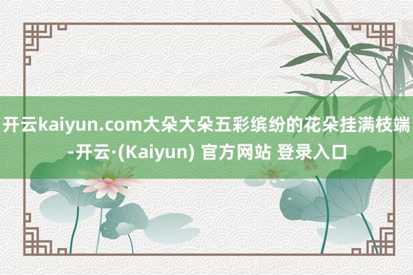 开云kaiyun.com大朵大朵五彩缤纷的花朵挂满枝端-开云·(Kaiyun) 官方网站 登录入口