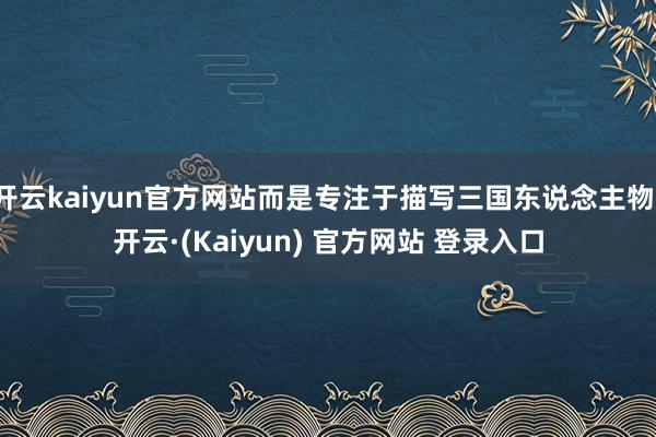 开云kaiyun官方网站而是专注于描写三国东说念主物-开云·(Kaiyun) 官方网站 登录入口