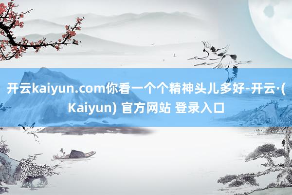 开云kaiyun.com你看一个个精神头儿多好-开云·(Kaiyun) 官方网站 登录入口