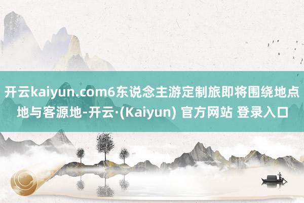 开云kaiyun.com6东说念主游定制旅即将围绕地点地与客源地-开云·(Kaiyun) 官方网站 登录入口