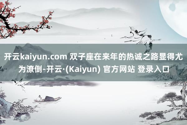 开云kaiyun.com 双子座在来年的热诚之路显得尤为潦倒-开云·(Kaiyun) 官方网站 登录入口