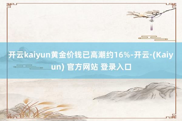 开云kaiyun黄金价钱已高潮约16%-开云·(Kaiyun) 官方网站 登录入口