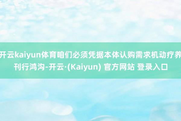 开云kaiyun体育咱们必须凭据本体认购需求机动疗养刊行鸿沟-开云·(Kaiyun) 官方网站 登录入口