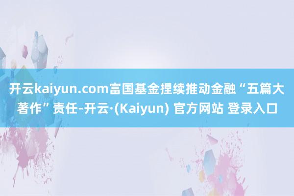 开云kaiyun.com　　富国基金捏续推动金融“五篇大著作”责任-开云·(Kaiyun) 官方网站 登录入口