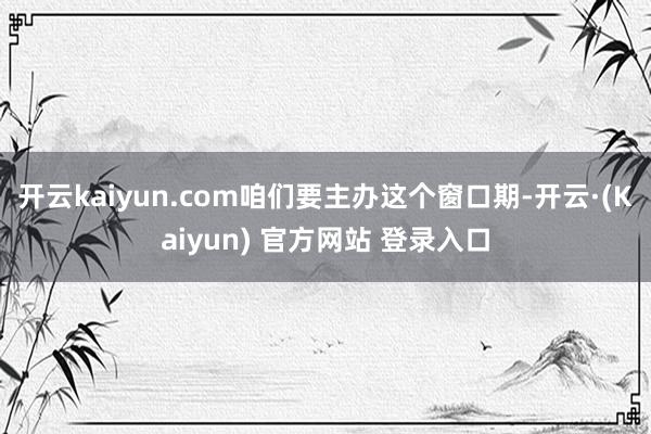 开云kaiyun.com咱们要主办这个窗口期-开云·(Kaiyun) 官方网站 登录入口