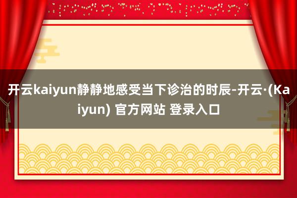 开云kaiyun静静地感受当下诊治的时辰-开云·(Kaiyun) 官方网站 登录入口