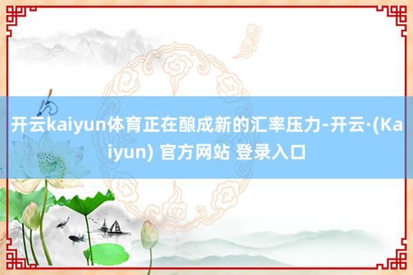 开云kaiyun体育正在酿成新的汇率压力-开云·(Kaiyun) 官方网站 登录入口