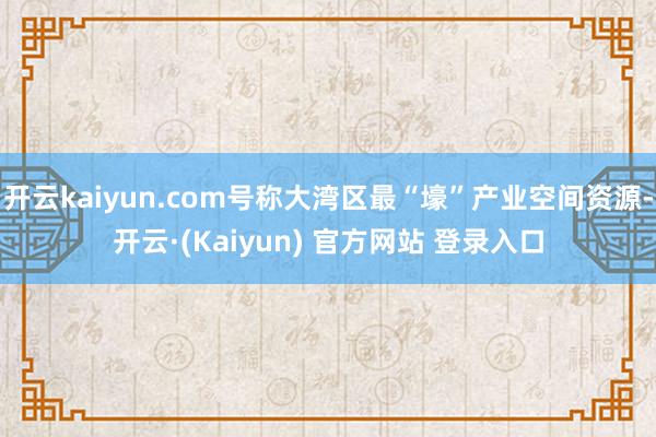开云kaiyun.com号称大湾区最“壕”产业空间资源-开云·(Kaiyun) 官方网站 登录入口
