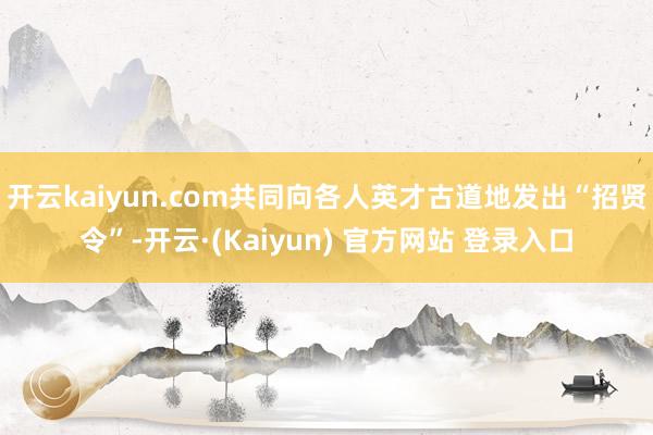 开云kaiyun.com共同向各人英才古道地发出“招贤令”-开云·(Kaiyun) 官方网站 登录入口