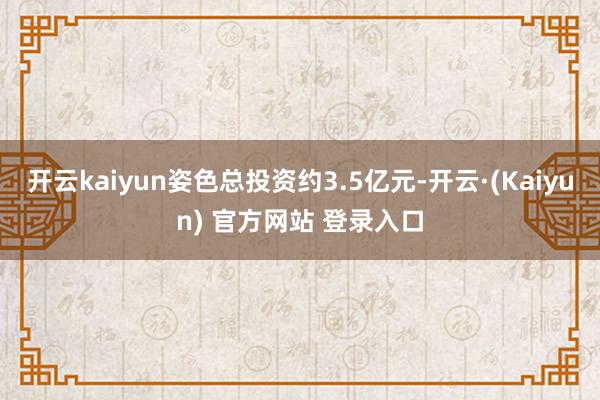 开云kaiyun姿色总投资约3.5亿元-开云·(Kaiyun) 官方网站 登录入口