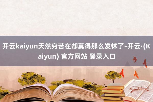 开云kaiyun天然穷苦在却莫得那么发怵了-开云·(Kaiyun) 官方网站 登录入口