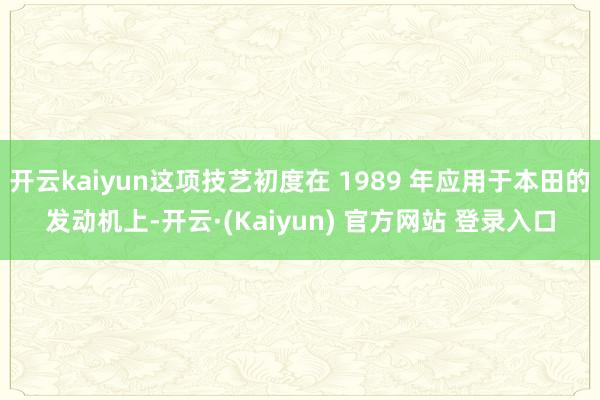 开云kaiyun这项技艺初度在 1989 年应用于本田的发动机上-开云·(Kaiyun) 官方网站 登录入口
