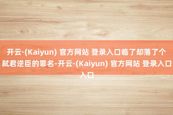 开云·(Kaiyun) 官方网站 登录入口临了却落了个弑君逆臣的罪名-开云·(Kaiyun) 官方网站 登录入口