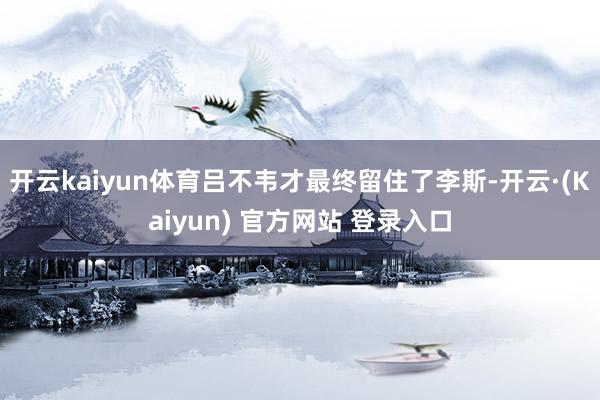 开云kaiyun体育吕不韦才最终留住了李斯-开云·(Kaiyun) 官方网站 登录入口