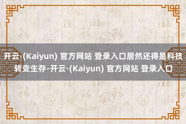 开云·(Kaiyun) 官方网站 登录入口居然还得是科技转变生存-开云·(Kaiyun) 官方网站 登录入口