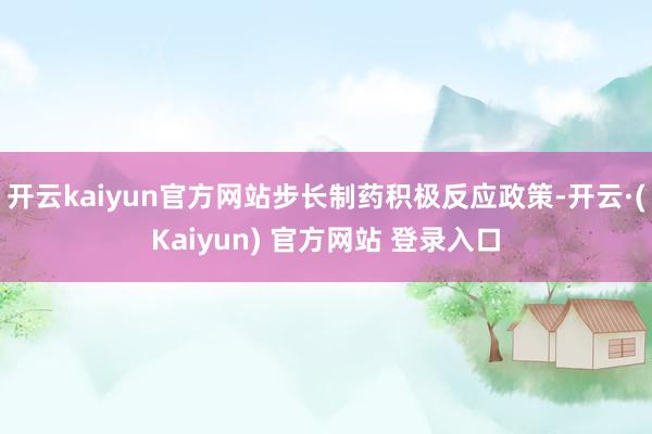开云kaiyun官方网站步长制药积极反应政策-开云·(Kaiyun) 官方网站 登录入口