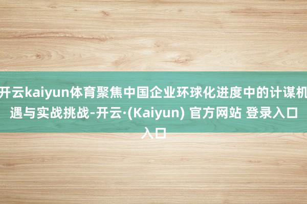 开云kaiyun体育聚焦中国企业环球化进度中的计谋机遇与实战挑战-开云·(Kaiyun) 官方网站 登录入口