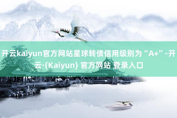 开云kaiyun官方网站星球转债信用级别为“A+”-开云·(Kaiyun) 官方网站 登录入口