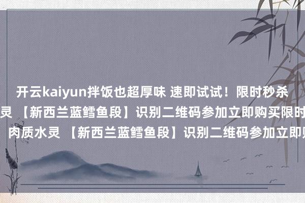 开云kaiyun拌饭也超厚味 速即试试！限时秒杀！99元秒杀5斤！肉质水灵 【新西兰蓝鳕鱼段】识别二维码参加立即购买限时秒杀！99元秒杀5斤！肉质水灵 【新西兰蓝鳕鱼段】识别二维码参加立即购买*商品本色价钱以购买邻接为准-开云·(Kaiyun) 官方网站 登录入口