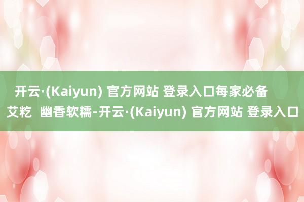 开云·(Kaiyun) 官方网站 登录入口每家必备      艾籺  幽香软糯-开云·(Kaiyun) 官方网站 登录入口