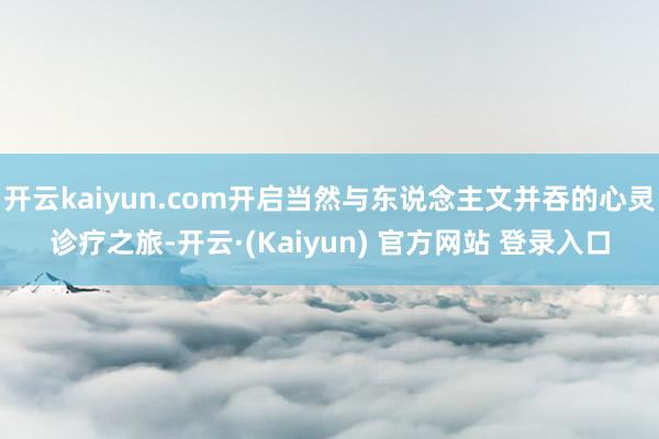 开云kaiyun.com开启当然与东说念主文并吞的心灵诊疗之旅-开云·(Kaiyun) 官方网站 登录入口