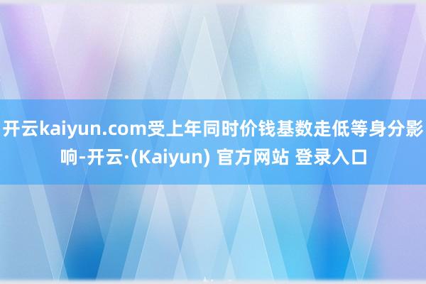 开云kaiyun.com受上年同时价钱基数走低等身分影响-开云·(Kaiyun) 官方网站 登录入口