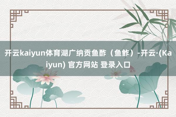 开云kaiyun体育湖广纳贡鱼酢（鱼鲊）-开云·(Kaiyun) 官方网站 登录入口