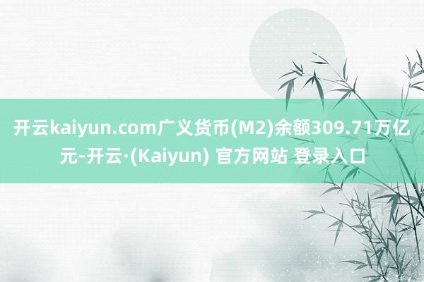 开云kaiyun.com广义货币(M2)余额309.71万亿元-开云·(Kaiyun) 官方网站 登录入口