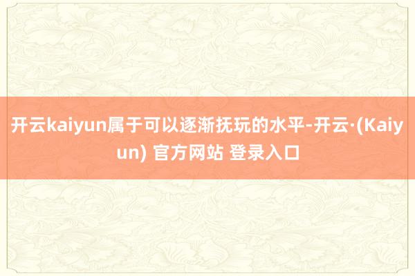 开云kaiyun属于可以逐渐抚玩的水平-开云·(Kaiyun) 官方网站 登录入口