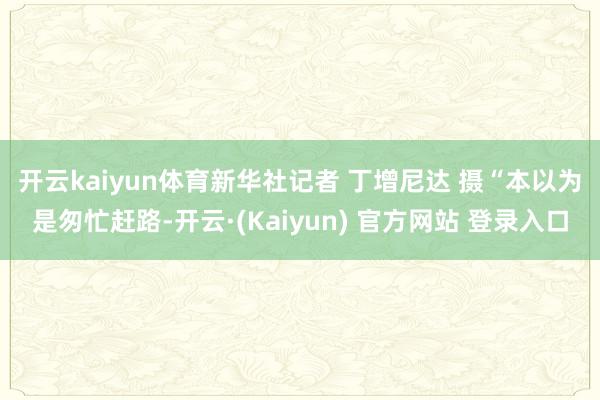 开云kaiyun体育新华社记者 丁增尼达 摄　　“本以为是匆忙赶路-开云·(Kaiyun) 官方网站 登录入口