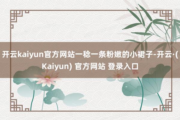 开云kaiyun官方网站一稔一条粉嫩的小裙子-开云·(Kaiyun) 官方网站 登录入口