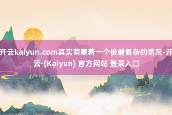 开云kaiyun.com其实荫藏着一个极端复杂的情况-开云·(Kaiyun) 官方网站 登录入口