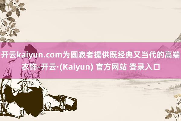 开云kaiyun.com为圆寂者提供既经典又当代的高端衣饰-开云·(Kaiyun) 官方网站 登录入口