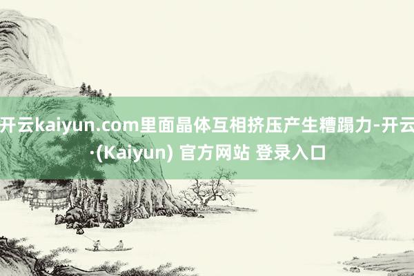 开云kaiyun.com里面晶体互相挤压产生糟蹋力-开云·(Kaiyun) 官方网站 登录入口