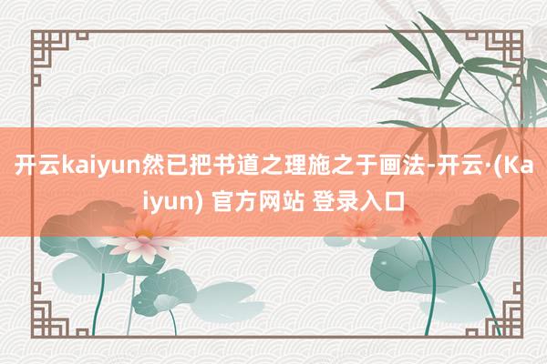开云kaiyun然已把书道之理施之于画法-开云·(Kaiyun) 官方网站 登录入口