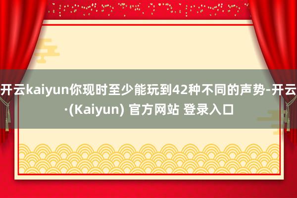 开云kaiyun你现时至少能玩到42种不同的声势-开云·(Kaiyun) 官方网站 登录入口