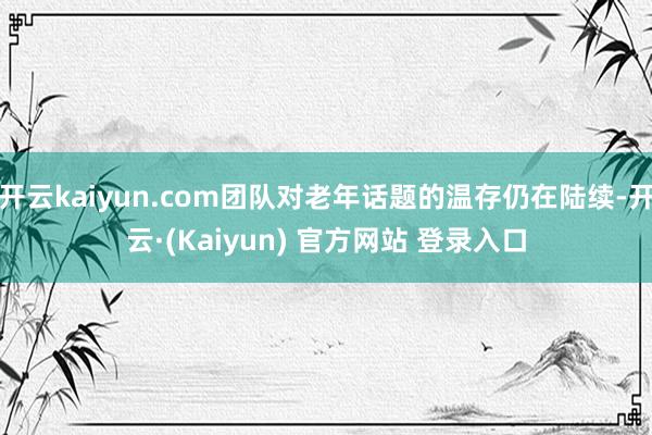开云kaiyun.com团队对老年话题的温存仍在陆续-开云·(Kaiyun) 官方网站 登录入口