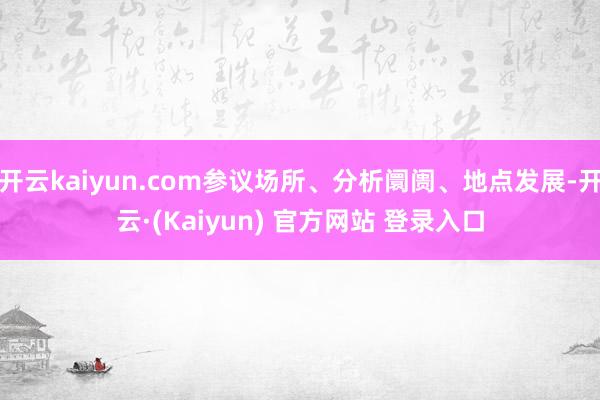 开云kaiyun.com参议场所、分析阛阓、地点发展-开云·(Kaiyun) 官方网站 登录入口