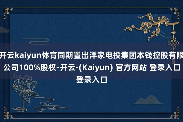 开云kaiyun体育同期置出洋家电投集团本钱控股有限公司100%股权-开云·(Kaiyun) 官方网站 登录入口