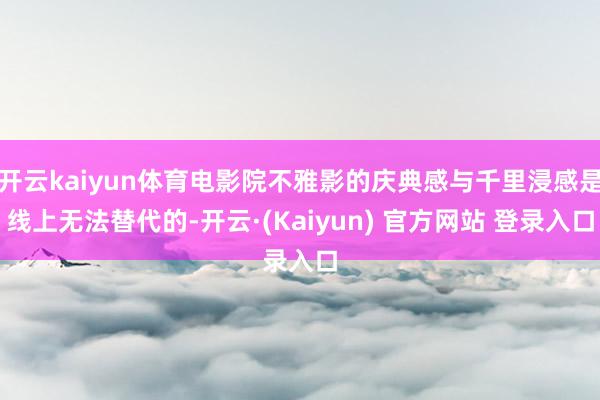 开云kaiyun体育电影院不雅影的庆典感与千里浸感是线上无法替代的-开云·(Kaiyun) 官方网站 登录入口