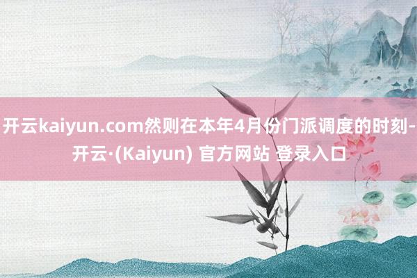 开云kaiyun.com然则在本年4月份门派调度的时刻-开云·(Kaiyun) 官方网站 登录入口