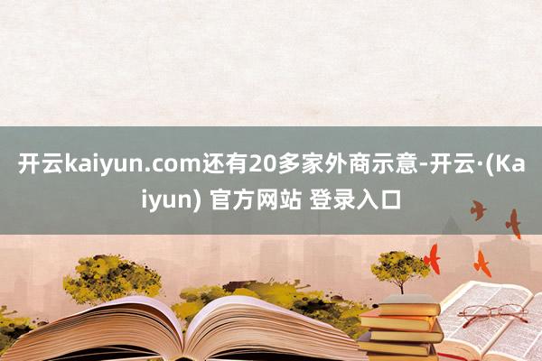 开云kaiyun.com还有20多家外商示意-开云·(Kaiyun) 官方网站 登录入口