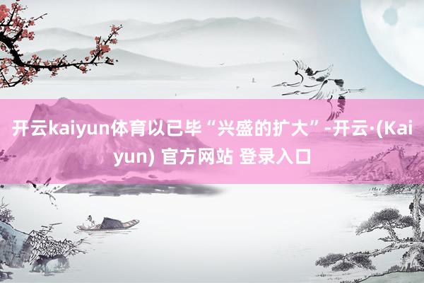 开云kaiyun体育以已毕“兴盛的扩大”-开云·(Kaiyun) 官方网站 登录入口
