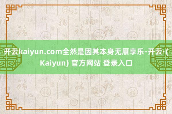 开云kaiyun.com全然是因其本身无餍享乐-开云·(Kaiyun) 官方网站 登录入口